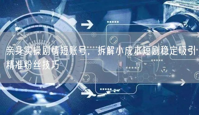 亲身实操剧情短账号，拆解小成本短剧稳定吸引精准粉丝技巧