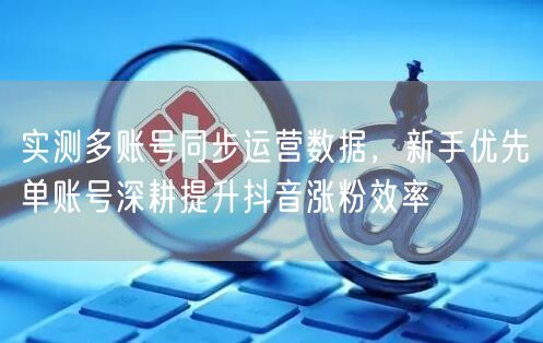 实测多账号同步运营数据，新手优先单账号深耕提升抖音涨粉效率