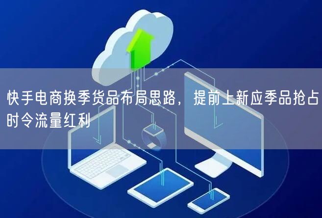 快手电商换季货品布局思路，提前上新应季品抢占时令流量红利
