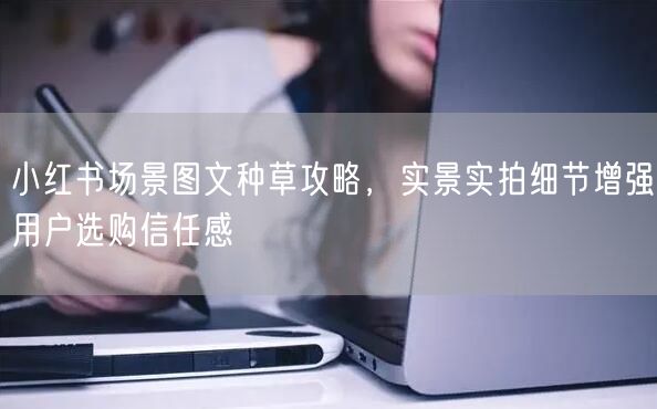 小红书场景图文种草攻略，实景实拍细节增强用户选购信任感