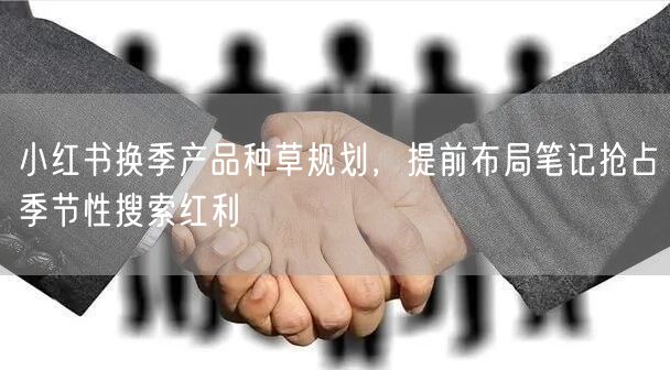 小红书换季产品种草规划，提前布局笔记抢占季节性搜索红利