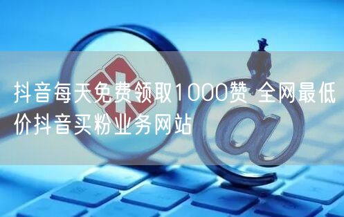 抖音每天免费领取1000赞 全网最低价抖音买粉业务网站