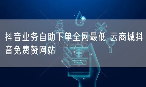 抖音业务自助下单全网最低 云商城抖音免费赞网站