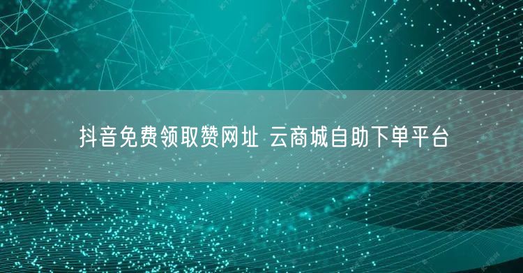抖音免费领取赞网址 云商城自助下单平台