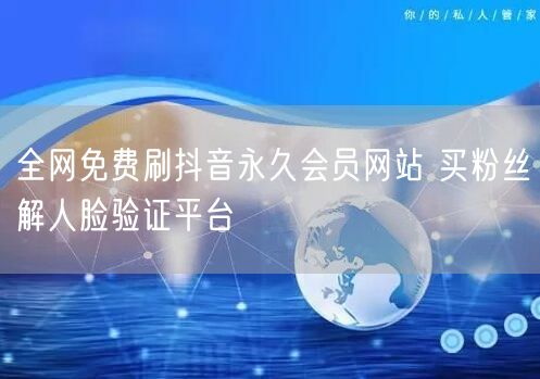 全网免费刷抖音永久会员网站 买粉丝解人脸验证平台