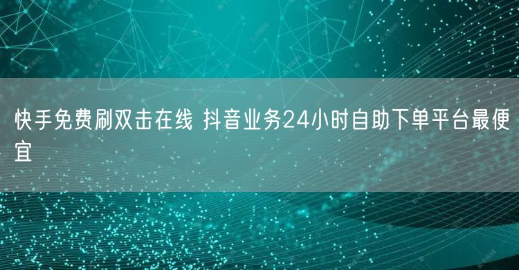 快手免费刷双击在线 抖音业务24小时自助下单平台最便宜