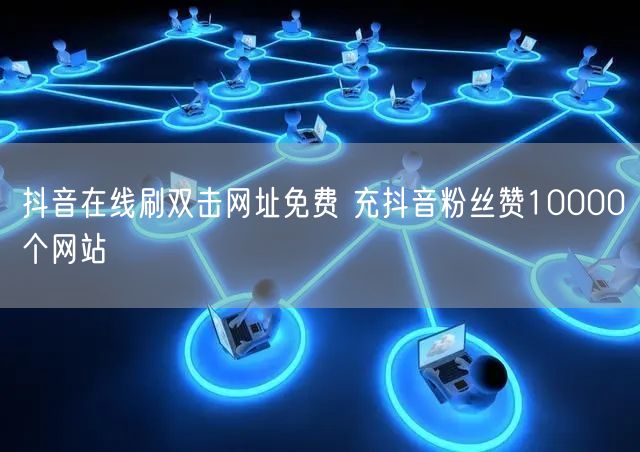 抖音在线刷双击网址免费 充抖音粉丝赞10000个网站