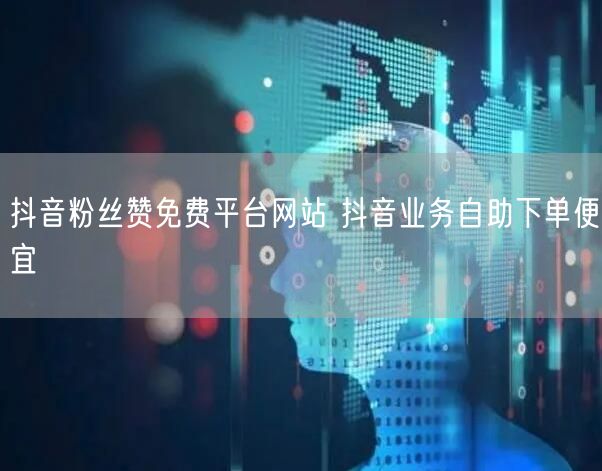 抖音粉丝赞免费平台网站 抖音业务自助下单便宜