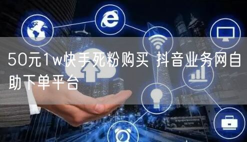 50元1w快手死粉购买 抖音业务网自助下单平台