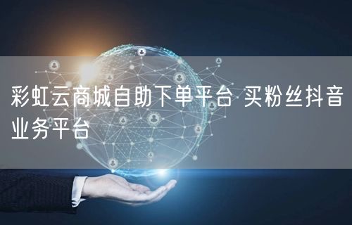 彩虹云商城自助下单平台 买粉丝抖音业务平台