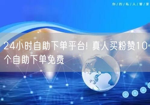 24小时自助下单平台! 真人买粉赞10个自助下单免费