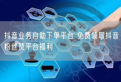 抖音业务自助下单平台 免费领取抖音粉丝赞平台福利