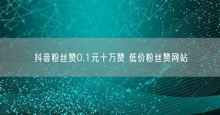 抖音粉丝赞0.1元十万赞 低价粉丝赞网站