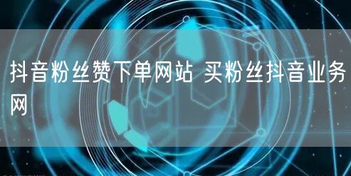 抖音粉丝赞下单网站 买粉丝抖音业务网