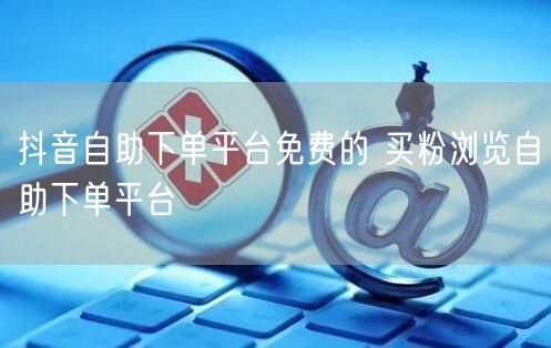 抖音自助下单平台免费的 买粉浏览自助下单平台