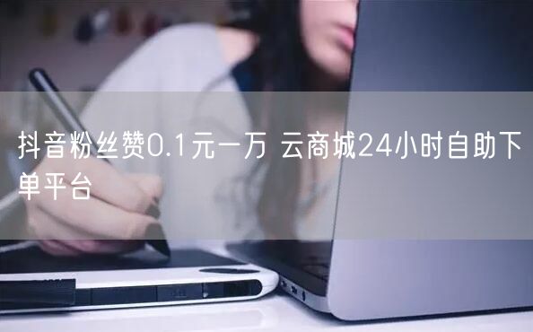 抖音粉丝赞0.1元一万 云商城24小时自助下单平台