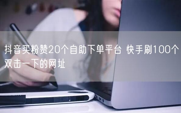 抖音买粉赞20个自助下单平台 快手刷100个双击一下的网址